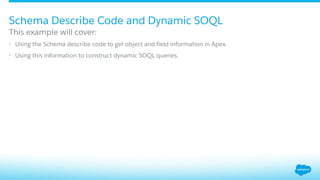 Schema Describe Code and Dynamic SOQL
​ This example will cover:
•  Using the Schema describe code to get object and ﬁeld information in Apex.
•  Using this information to construct dynamic SOQL queries.
 