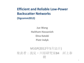 M1GP(2012年5月11日)
発表者：浅見・川原研究室B4 河上春
樹
1
Efficient and Reliable Low-Power
Backscatter Networks
(Sigcomm2012)
Jue Wang
Haitham Hassanieh
Dina Katabi
Piotr Indyk
 