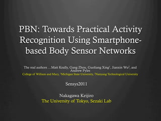 PBN: Towards Practical Activity
Recognition Using Smartphone-
 based Body Sensor Networks	
 The real authors …Matt Keally, Gang Zhou, Guoliang Xing1, Jianxin Wu2, and
                                Andrew Pyles
College of William and Mary, 1Michigan State University, 2Nanyang Technological University


                                 Sensys2011

                      Nakagawa Keijiro
              The University of Tokyo, Sezaki Lab
 