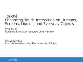 Touché:
Enhancing Touch Interaction on Humans,
Screens, Liquids, and Everyday Objects
[CHI 2012]
Munehiko Sato, Ivan Poupyrev, Chris Harrison
Takuya Sasatani
Asami & Kawahara Lab., The University of Tokyo
M1GP 2015 1
 