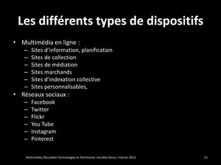Les différents types de dispositifs
• Multimédia en ligne :
   –   Sites d’information, planification
   –   Sites de collection
   –   Sites de médiation
   –   Sites marchands
   –   Sites d’indexation collective
   –   Sites personnalisables,
• Réseaux sociaux :
   –   Facebook
   –   Twitter
   –   Flickr
   –   You Tube
   –   Instagram
   –   Pinterest

    Multimédia, Nouvelles Technologies et Patrimoine I Aurélie Henry I Février 2012   11
 