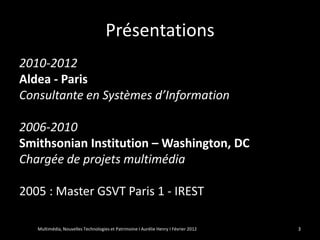 Présentations
2010-2012
Aldea - Paris
Consultante en Systèmes d’Information

2006-2010
Smithsonian Institution – Washington, DC
Chargée de projets multimédia

2005 : Master GSVT Paris 1 - IREST

   Multimédia, Nouvelles Technologies et Patrimoine I Aurélie Henry I Février 2012   3
 