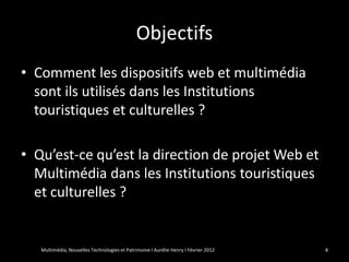 Objectifs
• Comment les dispositifs web et multimédia
  sont ils utilisés dans les Institutions
  touristiques et culturelles ?

• Qu’est-ce qu’est la direction de projet Web et
  Multimédia dans les Institutions touristiques
  et culturelles ?


   Multimédia, Nouvelles Technologies et Patrimoine I Aurélie Henry I Février 2012   4
 