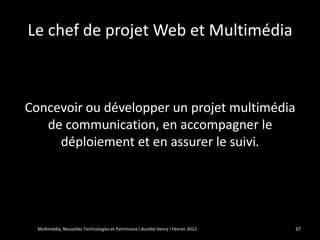 Le chef de projet Web et Multimédia



Concevoir ou développer un projet multimédia
   de communication, en accompagner le
     déploiement et en assurer le suivi.




  Multimédia, Nouvelles Technologies et Patrimoine I Aurélie Henry I Février 2012   37
 