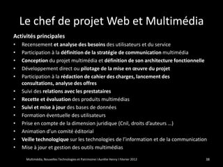 Le chef de projet Web et Multimédia
Activités principales
•   Recensement et analyse des besoins des utilisateurs et du service
•   Participation à la définition de la stratégie de communication multimédia
•   Conception du projet multimédia et définition de son architecture fonctionnelle
•   Développement direct ou pilotage de la mise en œuvre du projet
•   Participation à la rédaction de cahier des charges, lancement des
    consultations, analyse des offres
•   Suivi des relations avec les prestataires
•   Recette et évaluation des produits multimédias
•   Suivi et mise à jour des bases de données
•   Formation éventuelle des utilisateurs
•   Prise en compte de la dimension juridique (Cnil, droits d’auteurs …)
•   Animation d’un comité éditorial
•   Veille technologique sur les technologies de l’information et de la communication
•   Mise à jour et gestion des outils multimédias

     Multimédia, Nouvelles Technologies et Patrimoine I Aurélie Henry I Février 2012   38
 