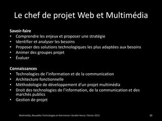 Le chef de projet Web et Multimédia
Savoir-faire
• Comprendre les enjeux et proposer une stratégie
• Identifier et analyser les besoins
• Proposer des solutions technologiques les plus adaptées aux besoins
• Animer des groupes projet
• Évaluer

Connaissances
• Technologies de l’information et de la communication
• Architecture fonctionnelle
• Méthodologie de développement d’un projet multimédia
• Droit des technologies de l’information, de la communication et des
   marchés publics
• Gestion de projet


    Multimédia, Nouvelles Technologies et Patrimoine I Aurélie Henry I Février 2012   39
 