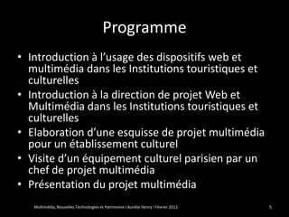Programme
• Introduction à l’usage des dispositifs web et
  multimédia dans les Institutions touristiques et
  culturelles
• Introduction à la direction de projet Web et
  Multimédia dans les Institutions touristiques et
  culturelles
• Elaboration d’une esquisse de projet multimédia
  pour un établissement culturel
• Visite d’un équipement culturel parisien par un
  chef de projet multimédia
• Présentation du projet multimédia
   Multimédia, Nouvelles Technologies et Patrimoine I Aurélie Henry I Février 2012   5
 