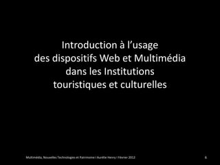 Introduction à l’usage
     des dispositifs Web et Multimédia
            dans les Institutions
         touristiques et culturelles




Multimédia, Nouvelles Technologies et Patrimoine I Aurélie Henry I Février 2012   6
 