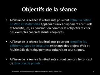 Objectifs de la séance
• A l’issue de la séance les étudiants pourront définir la notion
  de Web et Multimédia appliquées aux équipements culturels
  et touristiques, ils pourront en nommer les objectifs et citer
  des exemples concrets d’outils déployés.

• A l’issue de la séance les étudiants pourront identifier les
  différents types de structures en charge des projets Web et
  Multimédia dans équipements culturels et touristiques.

• A l’issue de la séance les étudiants auront compris le concept
  de direction de projets.

    Multimédia, Nouvelles Technologies et Patrimoine I Aurélie Henry I Février 2012   7
 