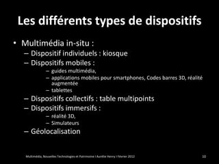 Les différents types de dispositifs
• Multimédia in-situ :
  – Dispositif individuels : kiosque
  – Dispositifs mobiles :
                 – guides multimédia,
                 – applications mobiles pour smartphones, Codes barres 3D, réalité
                   augmentée
                 – tablettes
  – Dispositifs collectifs : table multipoints
  – Dispositifs immersifs :
                 – réalité 3D,
                 – Simulateurs
  – Géolocalisation


   Multimédia, Nouvelles Technologies et Patrimoine I Aurélie Henry I Février 2012   10
 