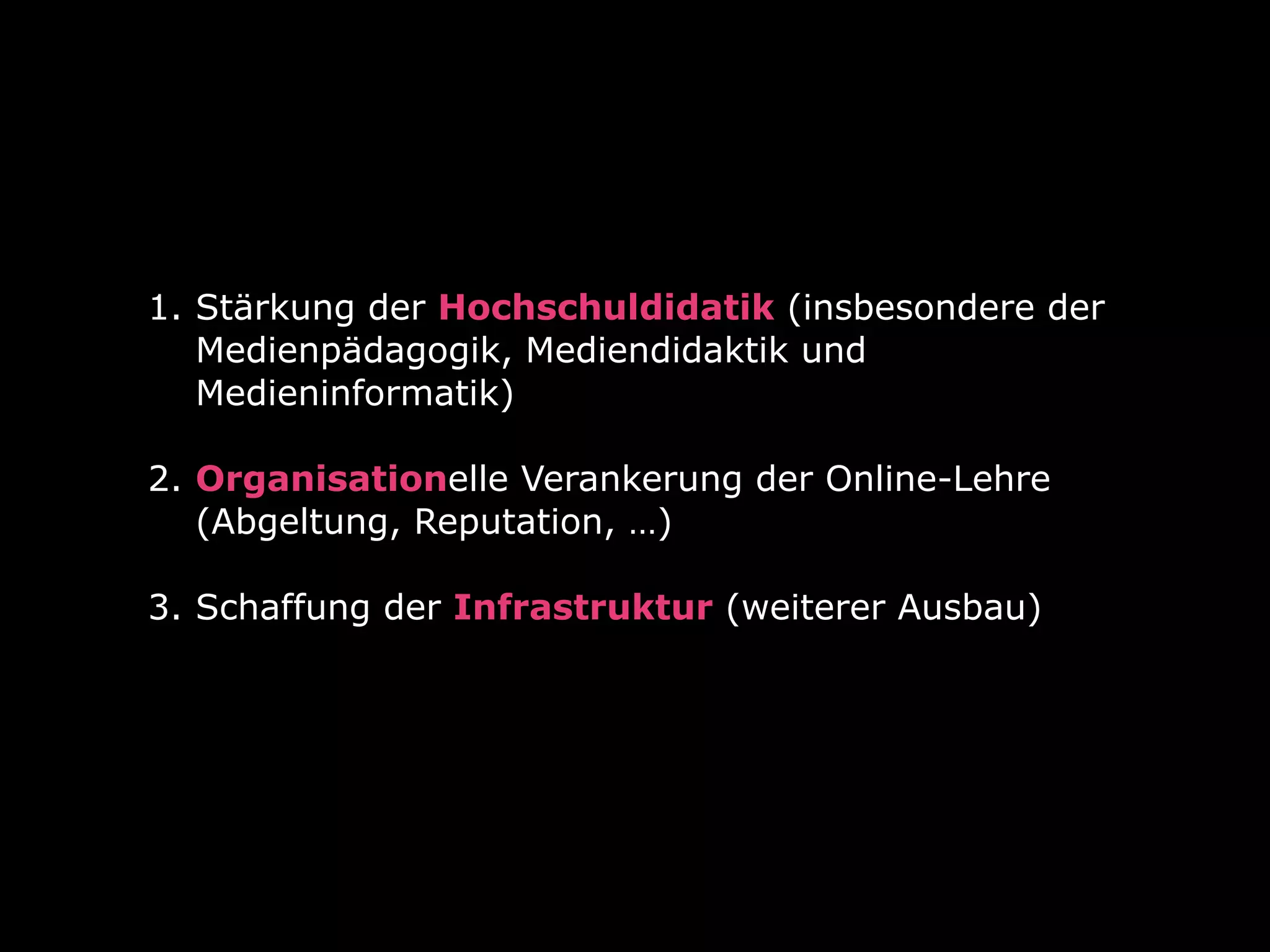 1. Stärkung der Hochschuldidatik (insbesondere der
Medienpädagogik, Mediendidaktik und
Medieninformatik) 
2. Organisationelle Verankerung der Online-Lehre
(Abgeltung, Reputation, …)  
3. Schaffung der Infrastruktur (weiterer Ausbau) 
 