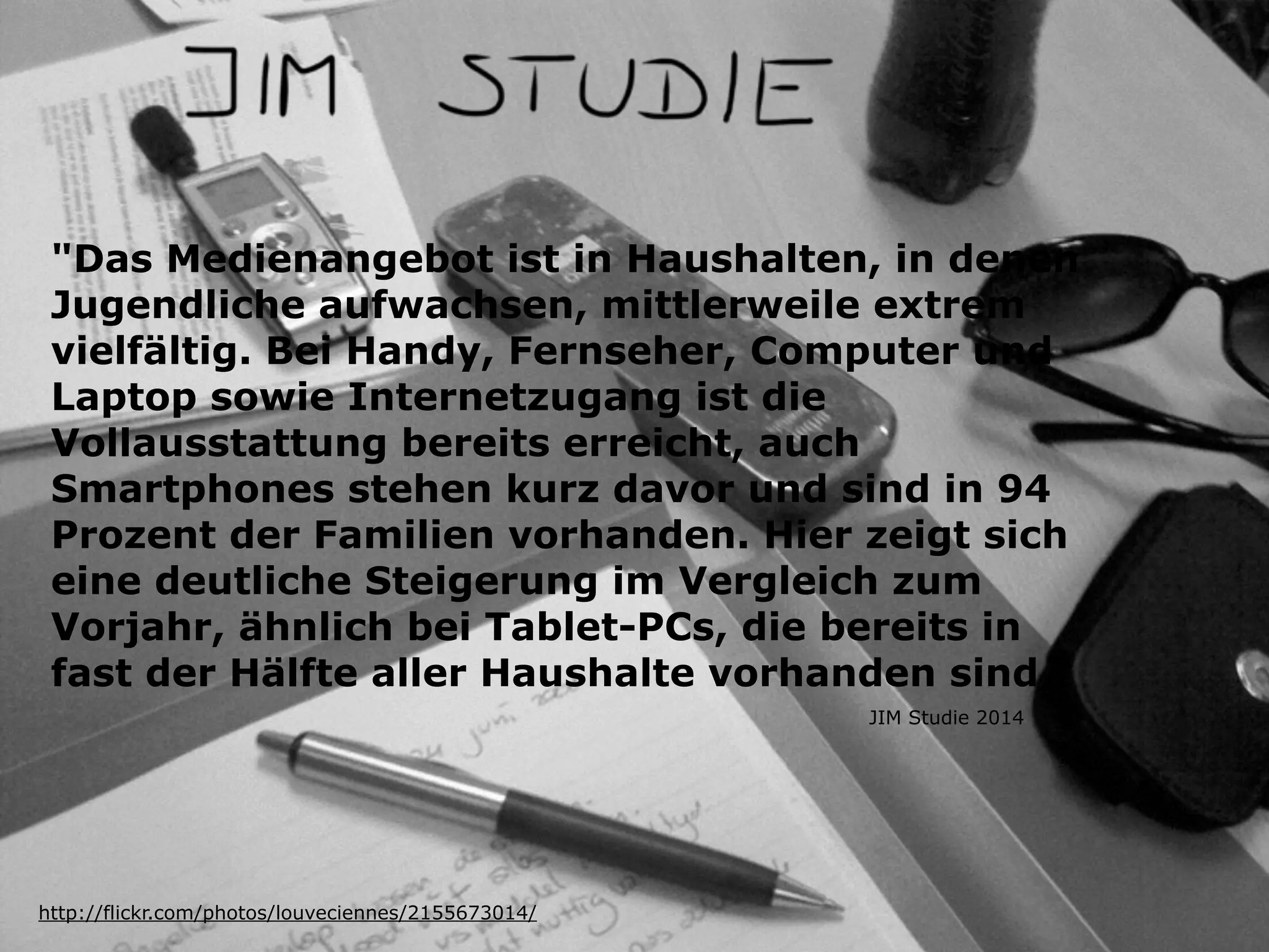 "Das Medienangebot ist in Haushalten, in denen
Jugendliche aufwachsen, mittlerweile extrem
vielfältig. Bei Handy, Fernseher, Computer und
Laptop sowie Internetzugang ist die
Vollausstattung bereits erreicht, auch
Smartphones stehen kurz davor und sind in 94
Prozent der Familien vorhanden. Hier zeigt sich
eine deutliche Steigerung im Vergleich zum
Vorjahr, ähnlich bei Tablet-PCs, die bereits in
fast der Hälfte aller Haushalte vorhanden sind “
http://flickr.com/photos/louveciennes/2155673014/
JIM Studie 2014
 