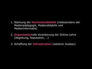 1. Stärkung der Hochschuldidatik (insbesondere der
Medienpädagogik, Mediendidaktik und
Medieninformatik) 
2. Organisationelle Verankerung der Online-Lehre
(Abgeltung, Reputation, …)  
3. Schaffung der Infrastruktur (weiterer Ausbau) 
 