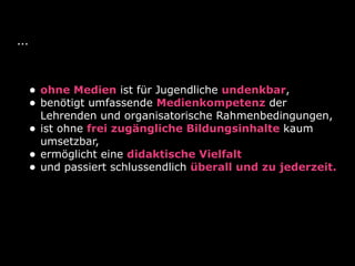 ...
• ohne Medien ist für Jugendliche undenkbar,
• benötigt umfassende Medienkompetenz der
Lehrenden und organisatorische Rahmenbedingungen,
• ist ohne frei zugängliche Bildungsinhalte kaum
umsetzbar,
• ermöglicht eine didaktische Vielfalt
• und passiert schlussendlich überall und zu jederzeit.
 