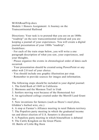 M1HARoadTrip.docx
Module 1 Honors Assignment: A Journey on the
Transcontinental Railroad
Directions: Your task is to pretend that you are on an 1800s
“roadtrip” on the new transcontinental railroad and you are
keeping a journal of your experiences. You will create a digital
journal presentation of your 1800s "roadtrip".
Guidelines:
· For each of the train stops below, you will write a one
paragraph description of what you saw, your experiences, and
your thoughts.
· Please organize the events in chronological order of dates each
occurred.
· Your presentation should be created using PowerPoint or any
other web 2.0 tool of your choice.
· You should include one graphic illustration per stop.
· Remember to provide sources for images and information.
The following stops should be included in your digital journal:
1. The Gold Rush of 1849 in California
2. Mormons and the Mormon Trail in Utah
3. Settlers moving west because of the Homestead Act
4. An agricultural college created under the Morrill Land Grant
Act
5. New inventions for farmers (such as Deere’s steel plow,
Glidden’s barbed wire, etc.)
6. A stop at Farmer’s Alliance meeting in rural Dakota territory
7. The Populists party meeting in which the graduated income
tax and direct election of U.S. Senators is discussed
8. A Populists party meeting in which bimetallism is debated
9. The Cattle Kingdom on the Great Plains
10. Battle of Little Big Horn
 