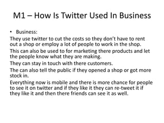 M1 – How Is Twitter Used In Business
• Business:
They use twitter to cut the costs so they don’t have to rent
out a shop or employ a lot of people to work in the shop.
This can also be used to for marketing there products and let
the people know what they are making.
They can stay in touch with there customers.
The can also tell the public if they opened a shop or got more
stock in.
Everything now is mobile and there is more chance for people
to see it on twitter and if they like it they can re-tweet it if
they like it and then there friends can see it as well.
 