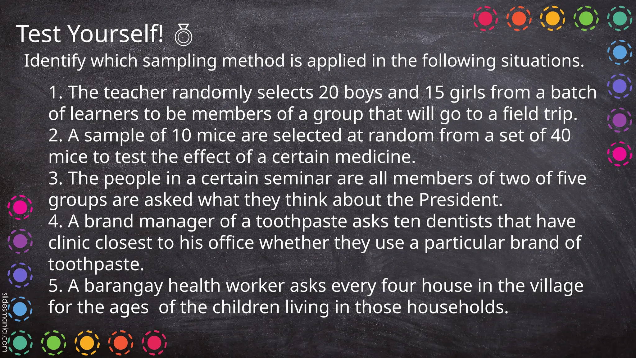 Test Yourself! 
Identify which sampling method is applied in the following situations.
1. The teacher randomly selects 20 boys and 15 girls from a batch
of learners to be members of a group that will go to a field trip.
2. A sample of 10 mice are selected at random from a set of 40
mice to test the effect of a certain medicine.
3. The people in a certain seminar are all members of two of five
groups are asked what they think about the President.
4. A brand manager of a toothpaste asks ten dentists that have
clinic closest to his office whether they use a particular brand of
toothpaste.
5. A barangay health worker asks every four house in the village
for the ages of the children living in those households.
 