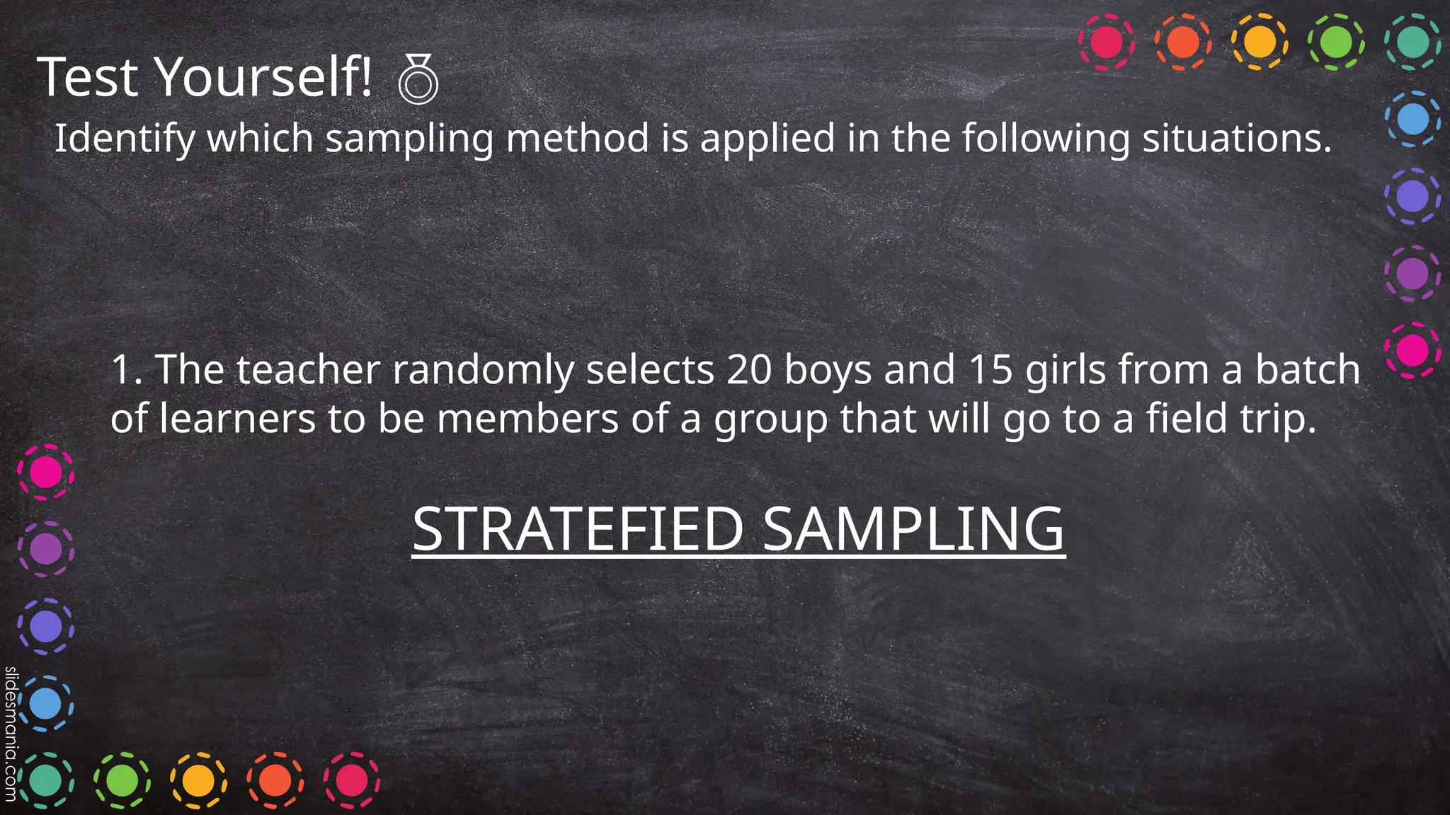 Test Yourself! 
Identify which sampling method is applied in the following situations.
1. The teacher randomly selects 20 boys and 15 girls from a batch
of learners to be members of a group that will go to a field trip.
STRATEFIED SAMPLING
 