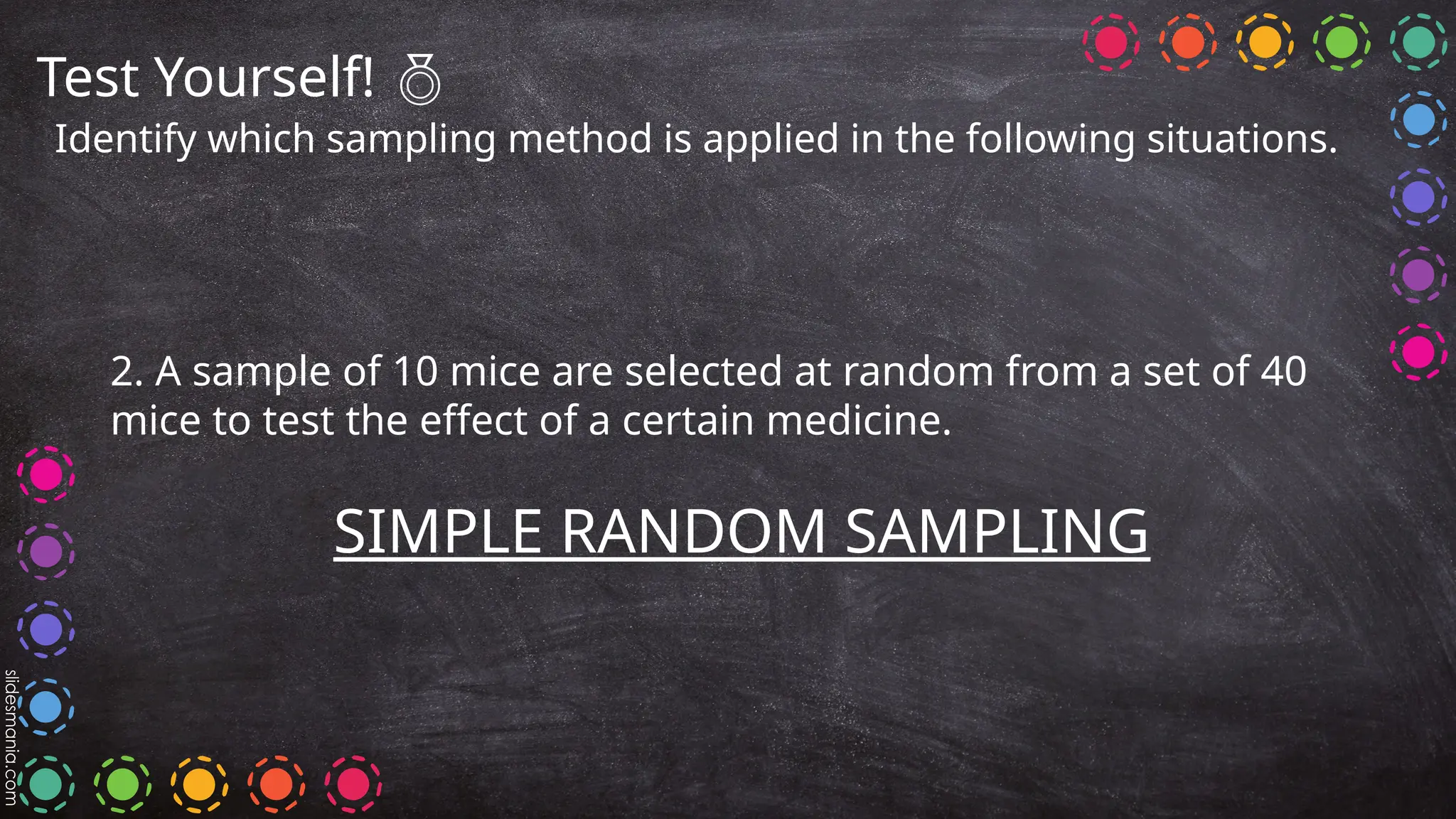 Test Yourself! 
Identify which sampling method is applied in the following situations.
2. A sample of 10 mice are selected at random from a set of 40
mice to test the effect of a certain medicine.
SIMPLE RANDOM SAMPLING
 