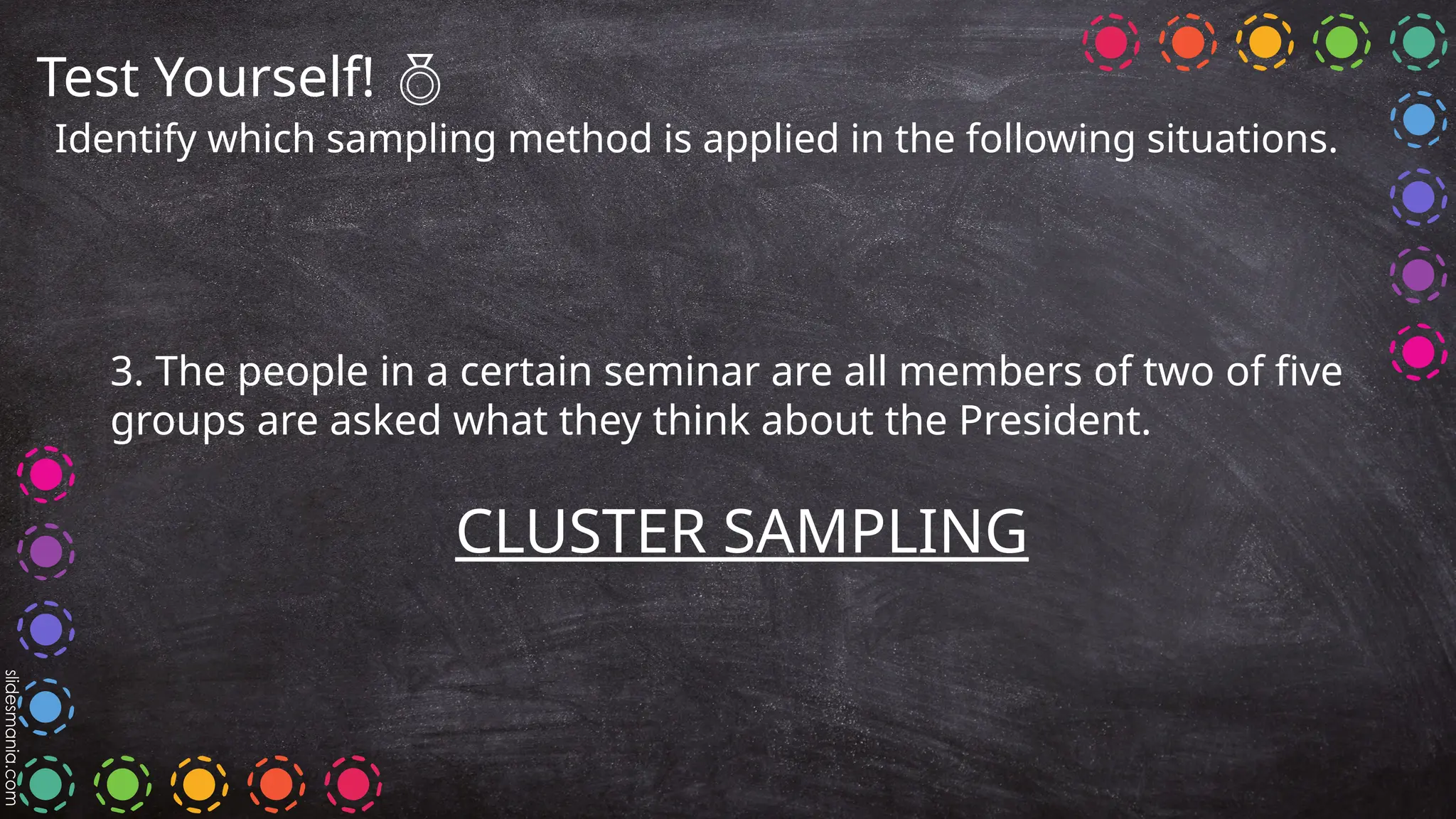 Test Yourself! 
Identify which sampling method is applied in the following situations.
3. The people in a certain seminar are all members of two of five
groups are asked what they think about the President.
CLUSTER SAMPLING
 