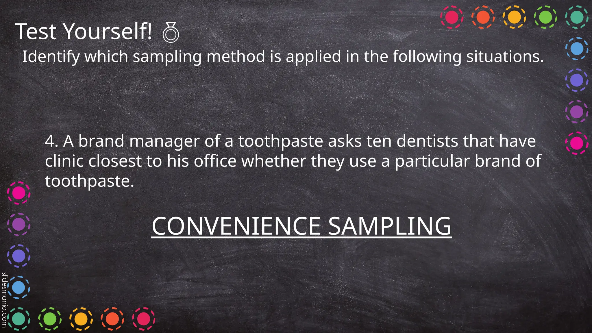 Test Yourself! 
Identify which sampling method is applied in the following situations.
4. A brand manager of a toothpaste asks ten dentists that have
clinic closest to his office whether they use a particular brand of
toothpaste.
CONVENIENCE SAMPLING
 