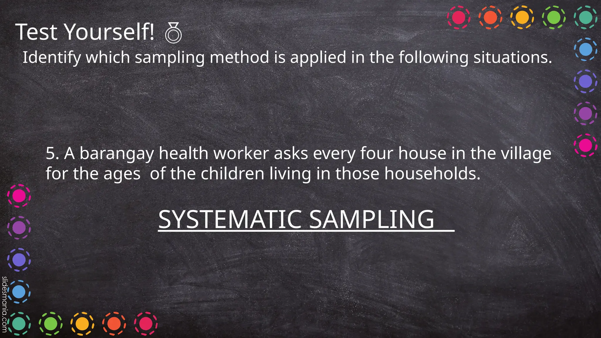 Test Yourself! 
Identify which sampling method is applied in the following situations.
5. A barangay health worker asks every four house in the village
for the ages of the children living in those households.
SYSTEMATIC SAMPLING
 