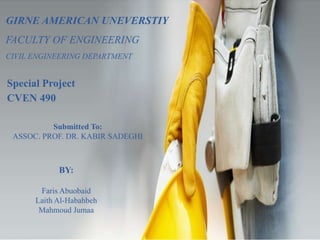 Submitted To:
ASSOC. PROF. DR. KABIR SADEGHI
GIRNE AMERICAN UNEVERSTIY
FACULTY OF ENGINEERING
CIVIL ENGINEERING DEPARTMENT
Special Project
CVEN 490
BY:
Faris Abuobaid
Laith Al-Habahbeh
Mahmoud Jumaa
 