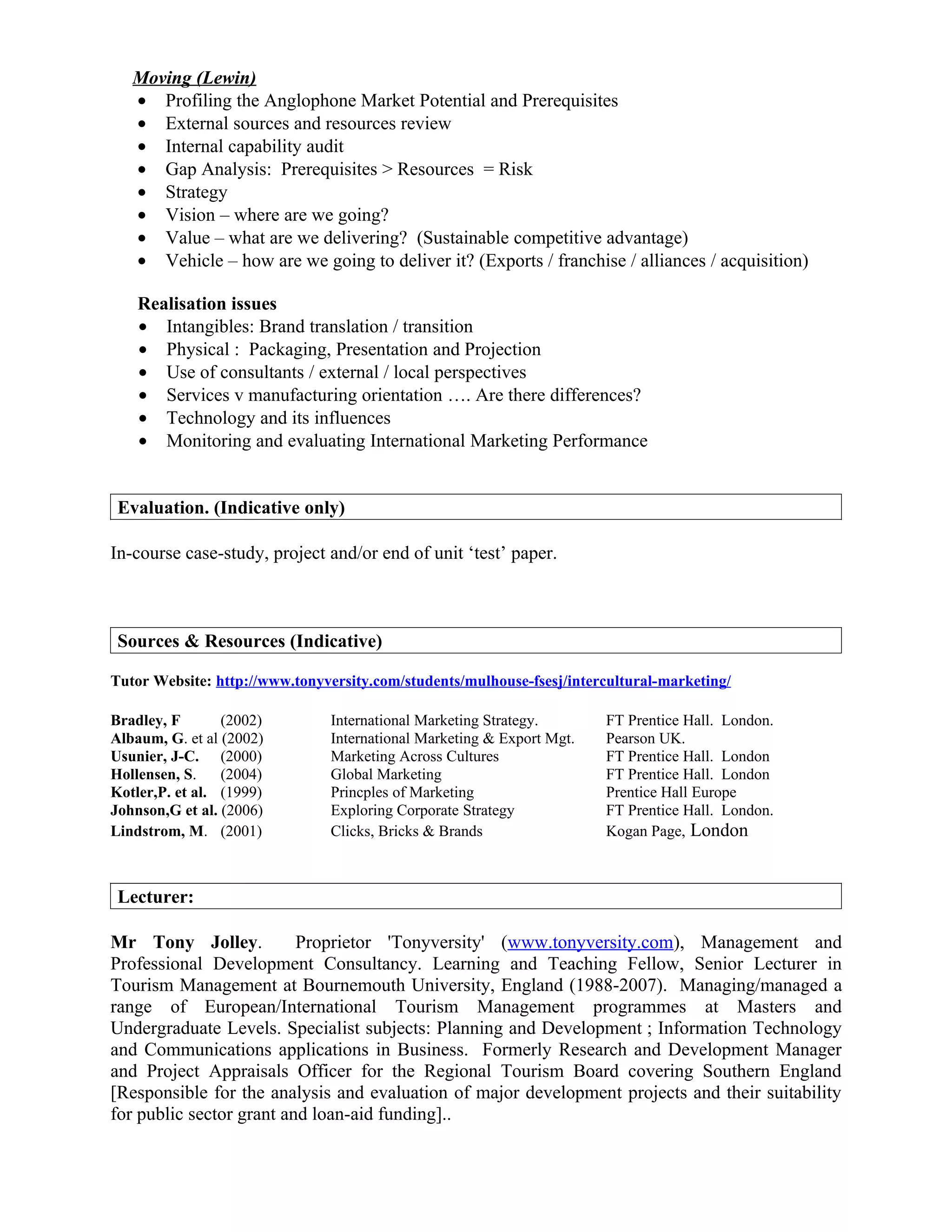 Moving (Lewin)
   • Profiling the Anglophone Market Potential and Prerequisites
   • External sources and resources review
   • Internal capability audit
   • Gap Analysis: Prerequisites > Resources = Risk
   • Strategy
   • Vision – where are we going?
   • Value – what are we delivering? (Sustainable competitive advantage)
   • Vehicle – how are we going to deliver it? (Exports / franchise / alliances / acquisition)

    Realisation issues
    • Intangibles: Brand translation / transition
    • Physical : Packaging, Presentation and Projection
    • Use of consultants / external / local perspectives
    • Services v manufacturing orientation …. Are there differences?
    • Technology and its influences
    • Monitoring and evaluating International Marketing Performance


 Evaluation. (Indicative only)

In-course case-study, project and/or end of unit ‘test’ paper.



 Sources & Resources (Indicative)

Tutor Website: http://www.tonyversity.com/students/mulhouse-fsesj/intercultural-marketing/

Bradley, F       (2002)        International Marketing Strategy.       FT Prentice Hall. London.
Albaum, G. et al (2002)        International Marketing & Export Mgt.   Pearson UK.
Usunier, J-C. (2000)           Marketing Across Cultures               FT Prentice Hall. London
Hollensen, S.    (2004)        Global Marketing                        FT Prentice Hall. London
Kotler,P. et al. (1999)        Princples of Marketing                  Prentice Hall Europe
Johnson,G et al. (2006)        Exploring Corporate Strategy            FT Prentice Hall. London.
Lindstrom, M. (2001)           Clicks, Bricks & Brands                 Kogan Page, London



 Lecturer:

Mr Tony Jolley.           Proprietor 'Tonyversity' (www.tonyversity.com), Management and
Professional Development Consultancy. Learning and Teaching Fellow, Senior Lecturer in
Tourism Management at Bournemouth University, England (1988-2007). Managing/managed a
range of European/International Tourism Management programmes at Masters and
Undergraduate Levels. Specialist subjects: Planning and Development ; Information Technology
and Communications applications in Business. Formerly Research and Development Manager
and Project Appraisals Officer for the Regional Tourism Board covering Southern England
[Responsible for the analysis and evaluation of major development projects and their suitability
for public sector grant and loan-aid funding]..
 