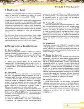 Curso de Mantención de Camiones Komatsu 930E - 830E

Módulo 1 Introducción
1. Objetivos del Curso
El objetivo principal de este curso es entregar conocimiento
básico en relación a los sistemas que integra el camión
minero Komatsu en sus versiones 830E y 930E-3.
El usuario podrá identificar componentes, ubicar su posición
dentro del camión, conocer la descripción básica del
funcionamiento específico de este y su relación con el resto
del sistema al cual pertenece, conocer datos técnicos del
equipo, estar al tanto de recomendaciones importantes al
momento de ejecutar mantenciones y manejar los aspectos
relacionados con seguridad en todas las actividades a
realizar.
Con este curso el mantenedor obtendrá una visión integral
del camión pudiendo comprender los aspectos generales
que le darán una base para incorporarse a las diferentes
especializaciones en la mantención de este equipo.

2. Componentes y Características
2.1 Camión y Motor
El Camión Tolva Komatsu 830E es un camión tolva para uso
fuera de carretera con Mando Eléctrico DC. El peso bruto
del vehículo es de 376.485 kg. El motor es un Detroit Diesel
MTU 16V4000 de capacidad nominal 2,300 hp @ 1,900
RPM
El Camión Tolva Komatsu 930E-3 es un camión tolva
para uso fuera de carretera con Mando Eléctrico AC. El
peso bruto del vehículo es de 501.673 kg. El motor es un
Cummins QSK-60 P2700 de capacidad nominal 2,700 hp
@ 1,900 RPM
2.2 Alternador
El motor diesel acciona un alternador en línea a velocidad
del motor. El alternador produce corriente AC que es
rectificada a DC dentro del gabinete de control principal.
La corriente DC rectificada se vuelve a convertir en AC por
medio de grupos de dispositivos llamados “inversores”,
también dentro del gabinete de control principal. Cada
inversor consta de seis “módulos de fase” bajo el control
de una “unidad de accionamiento de compuerta” (GDU). La
GDU controla la operación de cada módulo de fase.
Cada módulo de fase contiene un interruptor de estado sólido
enfriado por aire conocido como “tiristor de desconexión
de compuerta” (GTO). El GTO activa y desactiva un ciclo
a diversas frecuencias para crear una señal de energía AC
desde el suministro DC.
La señal de energía AC producida por cada inversor es
una señal de voltaje variable y secuencia variable (VWF).
La frecuencia y el voltaje se cambian para ajustarse a las

condiciones de operación. El aire de enfriado para el grupo
de control / potencia y motores de rueda, así como también
el alternador mismo, es proporcionado por ventiladores
duales ubicados en el eje del alternador.
2.3 Ruedas Motorizadas
La salida del alternador suministra energía eléctrica a los
dos motores de rueda que van en la caja del eje trasero.
Las ruedas motorizadas utilizan motores de inducción AC
trifásicos con energía AC de onda total. Los dos motores
de rueda convierten la energía eléctrica de vuelta a energía
mecánica a través de los trenes de engranaje incorporados
dentro del conjunto del motor de la rueda. La dirección de
los motores rueda es controlada por un interruptor selector
manual de avance o retroceso ubicado en la consola
central.
2.4 Suspensión
Los cilindros de suspensión HYDRAIR™II ubicados en cada
rueda proporcionan un funcionamiento suave y cómodo
para el operador y amortiguan las cargas de impacto al
chasis durante el carguío y operación. Funcionan con una
mezcla de nitrógeno y aceite.
2.5 Cabina del Operador
La cabina del operador ha sido diseñada para comodidad
del operador y para permitir una operación segura y eficiente
del camión. La cabina proporciona gran visibilidad, con una
estructura integral ROPS/FOPS (sistema de protección
contra volamientos), de 4 pilares, y un avanzado ambiente
análogo para el operador. Incluye parabrisas de seguridad
polarizado y ventanas laterales con alzavidrios, un interior
de lujo con un asiento totalmente ajustable con soporte
lumbar, un volante con función de inclinación/telescópico,
controles de fácil acceso para el operador, y un panel de
instrumentos análogo que entrega al operador todos los
instrumentos y medidores necesarios para controlar y/o
monitorear los sistemas de operación del camión.
2.6 Dirección Hidráulica
El camión está equipado con un sistema de dirección
hidráulica que proporciona control de dirección positivo
con un mínimo de esfuerzo del operador. El sistema incluye
acumuladores cargados con nitrógeno que proporcionan
de manera automática potencia de emergencia si la presión
hidráulica de la dirección cae por debajo del mínimo

establecido.

2

 