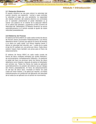 Curso de Mantención de Camiones Komatsu 930E - 830E

Módulo 1 Introducción
2.7 Retardo Dinámico
El retardo dinámico se usa para reducir la velocidad del
camión durante una operación normal o para controlar
la velocidad al bajar por una pendiente. La capacidad
del retardo dinámico del sistema eléctrico es controlada
por el operador presionando el pedal retardador (o al
operar una palanca en el volante de la dirección 930-E)
en la cabina del operador y ajustando el RSC (Control de
Velocidad del Retardador). El Retardo Dinámico se activa
automáticamente si el camión excede el ajuste de sobre
velocidad preestablecido.
2.8 Sistema de Frenos
El sistema de frenos 830-E en cada rueda consta de discos
de fricción secos accionados hidráulicamente. Los frenos
delanteros tienen 3 pinzas que aplican la fuerza de frenado
a un disco en cada rueda. Los frenos traseros tienen 2
discos (a velocidad del inducido, por 1 vuelta de la rueda
el eje da 33 vueltas) con una pinza por disco. Cada disco
exterior trasero tiene también una pinza para el freno de
estacionamiento.
El sistema de frenos 930-E en cada rueda consta de
frenos de disco múltiples enfriados por aceite hidráulico,
de accionamiento completamente hidráulico. Al presionar
el pedal del freno se accionan tanto los frenos de disco
delanteros como traseros, después de aplicar el retardador
por primera vez. Todos los frenos de rueda se aplicarán
automáticamente si la presión del sistema cae por debajo
del mínimo preestablecido. El freno de estacionamiento
es del tipo de disco seco, montado al interior de cada
rueda de motor trasera, y se aplica por resorte y se libera
hidráulicamente con protección de aplicación de velocidad
de la rueda (no se aplicará con el camión en movimiento).

3

 