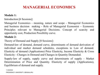 MANAGERIAL ECONOMICS
Module 1:
Introduction [6 Sessions]:
Managerial Economics - meaning, nature and scope - Managerial Economics
and business decision making - Role of Managerial Economist – Economic
Principles relevant to Managerial Decisions. Concept of scarcity and
opportunity cost, Production Possibility curve.
Module 2:
Theory of Demand and Supply [8 Sessions]:
Demand-law of demand, demand curve, determinants of demand derivation of
individual and market demand schedules, exceptions to Law of demand.
Elasticity of demand (Applications) Price Elasticity, Income Elasticity & Cross
Elasticity - Changes in Demand and Changes in Quantity Demanded.
Supply-law of supply, supply curve and determinants of supply - Market
Determination of Price and Quantity. Elasticity of supply (Applications),
Equilibrium of demand and supply.
11/29/2022
PRESIDENCY UNIVERSITY, BENGALURU
 