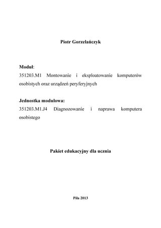 Piotr Gorzelańczyk
Moduł:
351203.M1 Montowanie i eksploatowanie komputerów
osobistych oraz urządzeń peryferyjnych
Jednostka modułowa:
351203.M1.J4 Diagnozowanie i naprawa komputera
osobistego
Pakiet edukacyjny dla ucznia
Piła 2013
 
