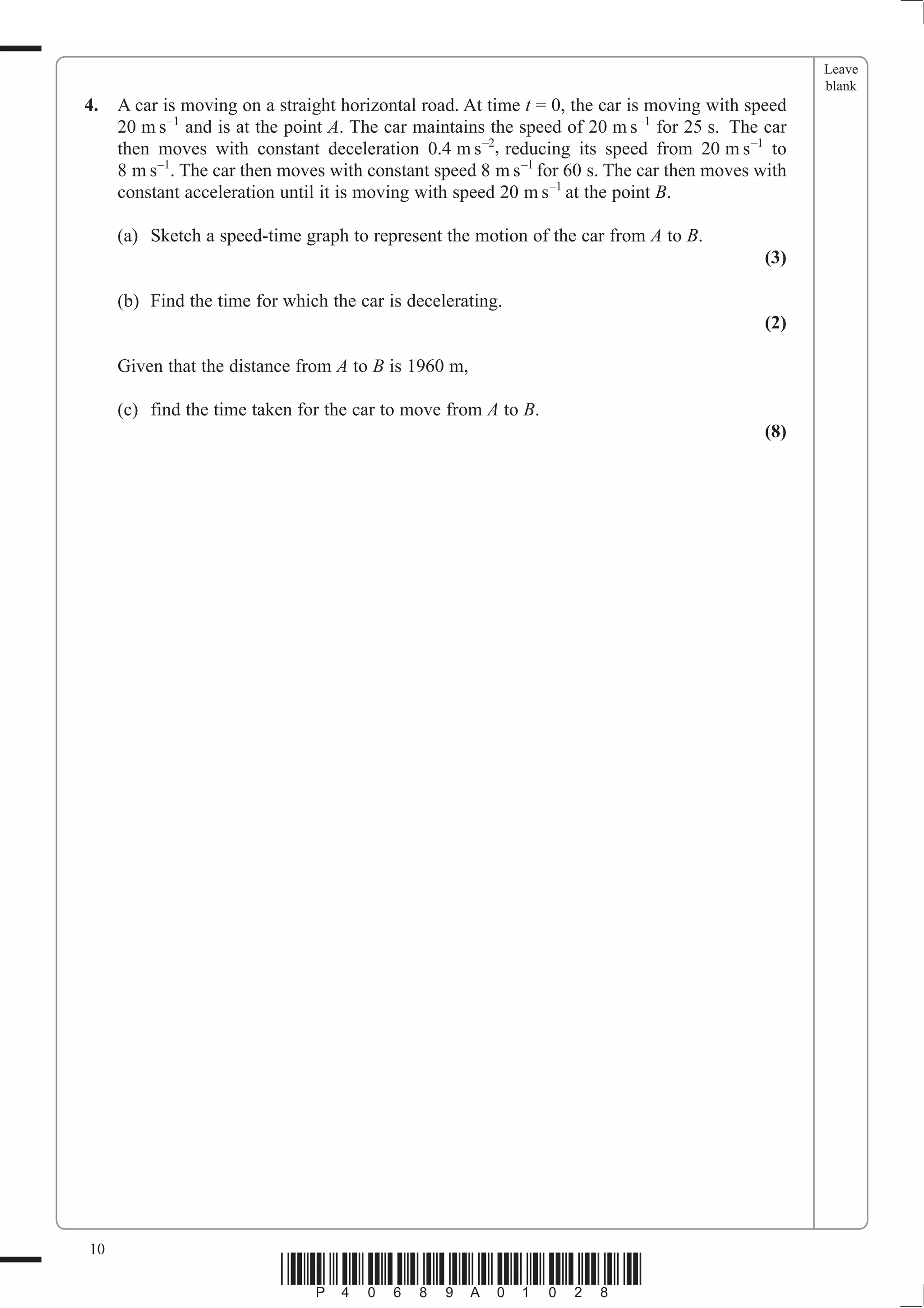 Leave
                                                                                                   blank
4.   A car is moving on a straight horizontal road. At time t = 0, the car is moving with speed
     20 m s –1 and is at the point A. The car maintains the speed of 20 m s –1 for 25 s. The car
     then moves with constant deceleration 0.4 m s –2, reducing its speed from 20 m s –1 to
     8 m s –1. The car then moves with constant speed 8 m s –1 for 60 s. The car then moves with
     constant acceleration until it is moving with speed 20 m s –1 at the point B.

     (a) Sketch a speed-time graph to represent the motion of the car from A to B.
                                                                                             (3)

     (b) Find the time for which the car is decelerating.
                                                                                             (2)

     Given that the distance from A to B is 1960 m,

     (c) find the time taken for the car to move from A to B.
                                                                                             (8)




10
                           *P40689A01028*
 