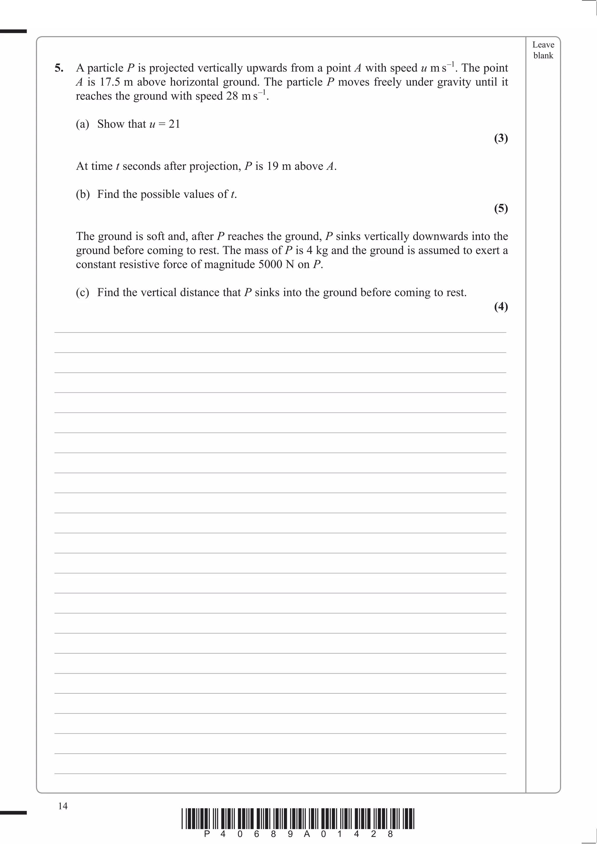 Leave
                                                                                                  blank
5.   A particle P is projected vertically upwards from a point A with speed u m s –1. The point
     A is 17.5 m above horizontal ground. The particle P moves freely under gravity until it
     reaches the ground with speed 28 m s –1.

     (a) Show that u = 21
                                                                                            (3)

     At time t seconds after projection, P is 19 m above A.

     (b) Find the possible values of t.
                                                                                            (5)

     The ground is soft and, after P reaches the ground, P sinks vertically downwards into the
     ground before coming to rest. The mass of P is 4 kg and the ground is assumed to exert a
     constant resistive force of magnitude 5000 N on P.

     (c) Find the vertical distance that P sinks into the ground before coming to rest.
                                                                                            (4)
___________________________________________________________________________
___________________________________________________________________________
___________________________________________________________________________
___________________________________________________________________________
___________________________________________________________________________
___________________________________________________________________________
___________________________________________________________________________
___________________________________________________________________________
___________________________________________________________________________
___________________________________________________________________________
___________________________________________________________________________
___________________________________________________________________________
___________________________________________________________________________
___________________________________________________________________________
___________________________________________________________________________
___________________________________________________________________________
___________________________________________________________________________
___________________________________________________________________________
___________________________________________________________________________
___________________________________________________________________________
___________________________________________________________________________
___________________________________________________________________________
___________________________________________________________________________


14
                            *P40689A01428*
 