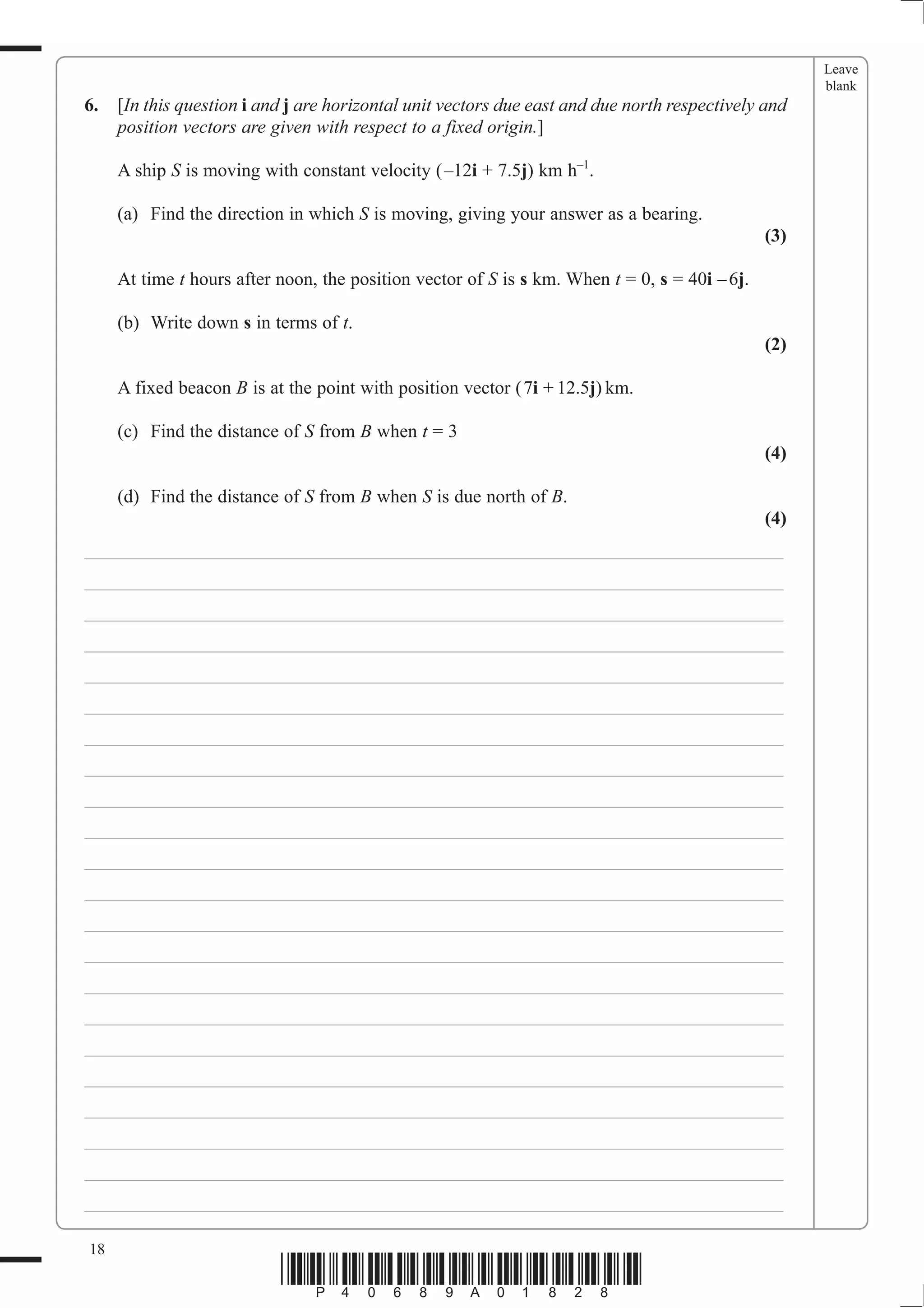 Leave
                                                                                                     blank
6.   [In this question i and j are horizontal unit vectors due east and due north respectively and
     position vectors are given with respect to a fixed origin.]

     A ship S is moving with constant velocity (–12i + 7.5j) km h–1.

     (a) Find the direction in which S is moving, giving your answer as a bearing.
                                                                                               (3)

     At time t hours after noon, the position vector of S is s km. When t = 0, s = 40i – 6j.

     (b) Write down s in terms of t.
                                                                                               (2)

     A fixed beacon B is at the point with position vector (7i + 12.5j) km.

     (c) Find the distance of S from B when t = 3
                                                                                               (4)

     (d) Find the distance of S from B when S is due north of B.
                                                                                               (4)
___________________________________________________________________________
___________________________________________________________________________
___________________________________________________________________________
___________________________________________________________________________
___________________________________________________________________________
___________________________________________________________________________
___________________________________________________________________________
___________________________________________________________________________
___________________________________________________________________________
___________________________________________________________________________
___________________________________________________________________________
___________________________________________________________________________
___________________________________________________________________________
___________________________________________________________________________
___________________________________________________________________________
___________________________________________________________________________
___________________________________________________________________________
___________________________________________________________________________
___________________________________________________________________________
___________________________________________________________________________
___________________________________________________________________________
___________________________________________________________________________

18
                           *P40689A01828*
 