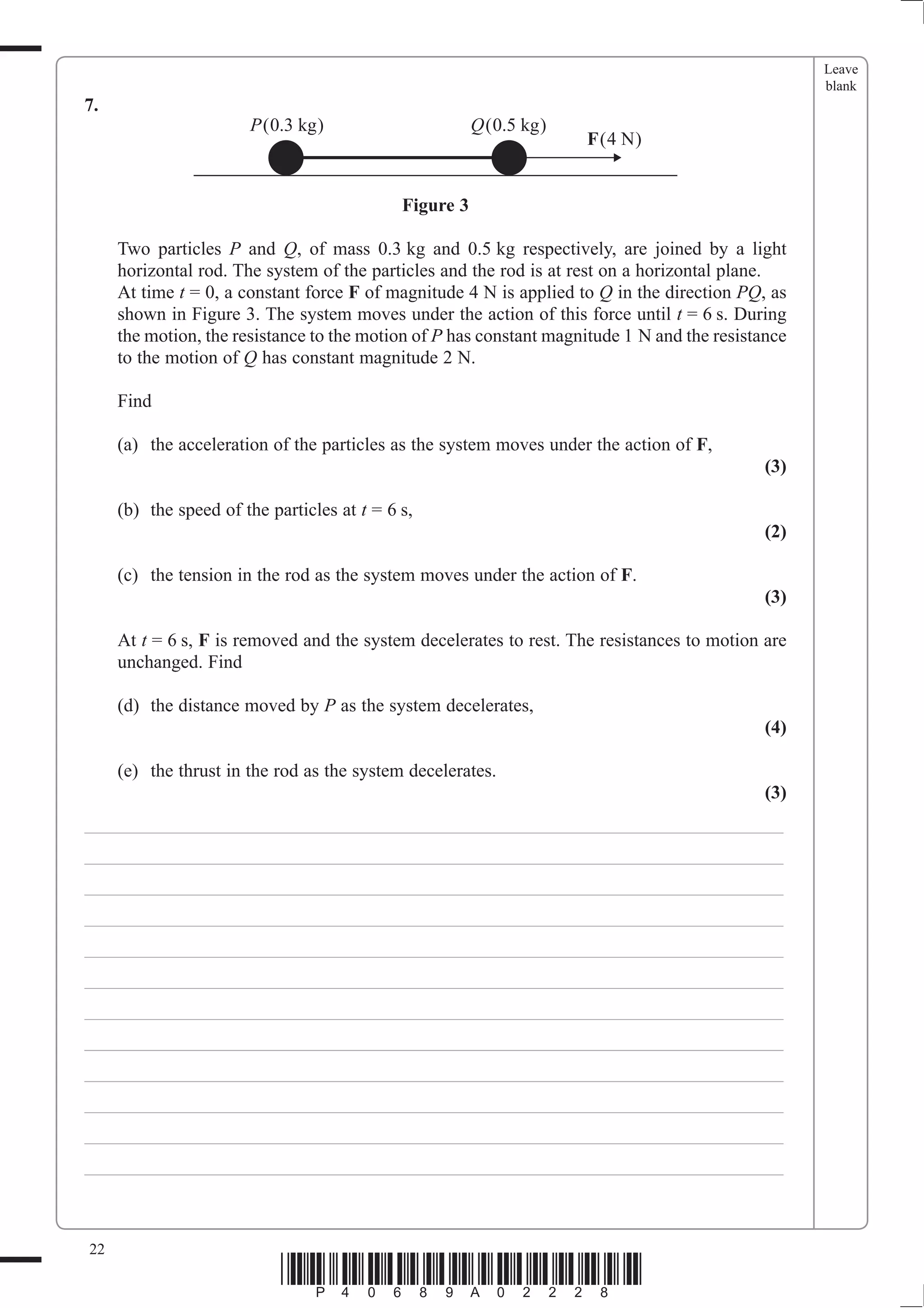 Leave
                                                                                                   blank
7.
                       P(0.3 kg)                        Q(0.5 kg)
                                                                    F(4 N)


                                             Figure 3

     Two particles P and Q, of mass 0.3 kg and 0.5 kg respectively, are joined by a light
     horizontal rod. The system of the particles and the rod is at rest on a horizontal plane.
     At time t = 0, a constant force F of magnitude 4 N is applied to Q in the direction PQ, as
     shown in Figure 3. The system moves under the action of this force until t = 6 s. During
     the motion, the resistance to the motion of P has constant magnitude 1 N and the resistance
     to the motion of Q has constant magnitude 2 N.

     Find

     (a) the acceleration of the particles as the system moves under the action of F,
                                                                                             (3)

     (b) the speed of the particles at t = 6 s,
                                                                                             (2)

     (c) the tension in the rod as the system moves under the action of F.
                                                                                             (3)

     At t = 6 s, F is removed and the system decelerates to rest. The resistances to motion are
     unchanged. Find

     (d) the distance moved by P as the system decelerates,
                                                                                             (4)

     (e) the thrust in the rod as the system decelerates.
                                                                                             (3)
___________________________________________________________________________
___________________________________________________________________________
___________________________________________________________________________
___________________________________________________________________________
___________________________________________________________________________
___________________________________________________________________________
___________________________________________________________________________
___________________________________________________________________________
___________________________________________________________________________
___________________________________________________________________________
___________________________________________________________________________
___________________________________________________________________________



22
                            *P40689A02228*
 
