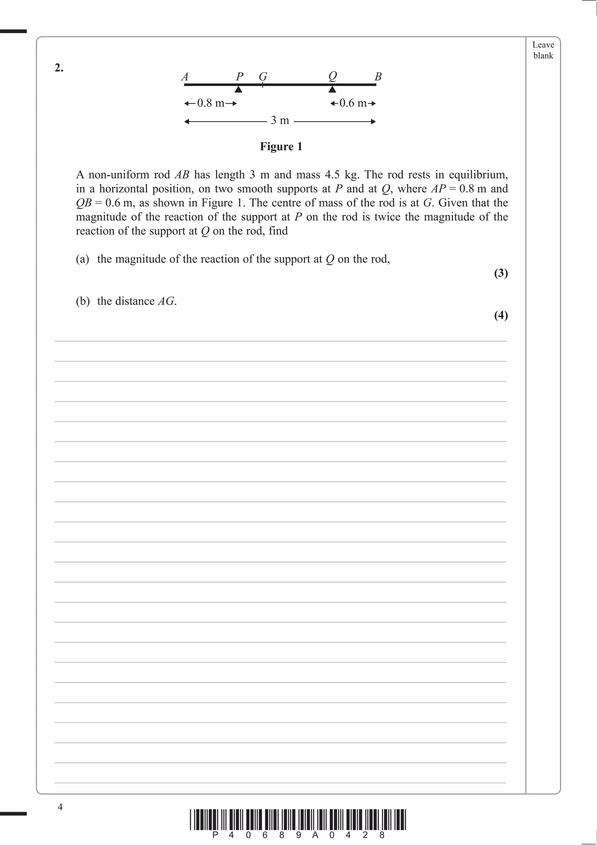 Leave
                                                                                               blank
2.
                            A           P   G            Q           B

                                0.8 m                        0.6 m
                                                3m

                                            Figure 1

     A non-uniform rod AB has length 3 m and mass 4.5 kg. The rod rests in equilibrium,
     in a horizontal position, on two smooth supports at P and at Q, where AP = 0.8 m and
     QB = 0.6 m, as shown in Figure 1. The centre of mass of the rod is at G. Given that the
     magnitude of the reaction of the support at P on the rod is twice the magnitude of the
     reaction of the support at Q on the rod, find

     (a) the magnitude of the reaction of the support at Q on the rod,
                                                                                         (3)

     (b) the distance AG.
                                                                                         (4)
___________________________________________________________________________
___________________________________________________________________________
___________________________________________________________________________
___________________________________________________________________________
___________________________________________________________________________
___________________________________________________________________________
___________________________________________________________________________
___________________________________________________________________________
___________________________________________________________________________
___________________________________________________________________________
___________________________________________________________________________
___________________________________________________________________________
___________________________________________________________________________
___________________________________________________________________________
___________________________________________________________________________
___________________________________________________________________________
___________________________________________________________________________
___________________________________________________________________________
___________________________________________________________________________
___________________________________________________________________________
___________________________________________________________________________
___________________________________________________________________________
___________________________________________________________________________

4
                                *P40689A0428*
 
