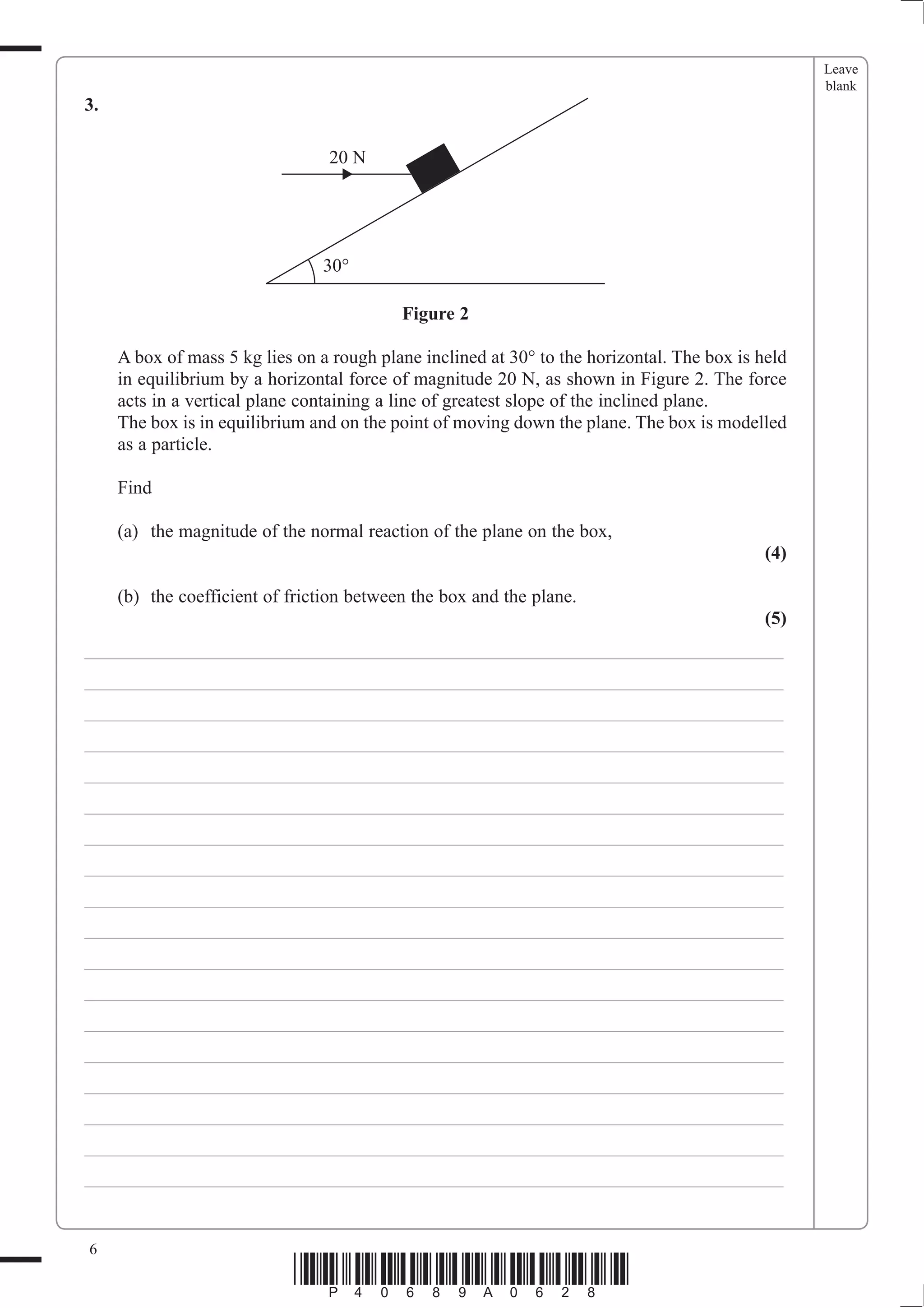 Leave
                                                                                                   blank
3.

                                 20 N




                                30°

                                           Figure 2

     A box of mass 5 kg lies on a rough plane inclined at 30° to the horizontal. The box is held
     in equilibrium by a horizontal force of magnitude 20 N, as shown in Figure 2. The force
     acts in a vertical plane containing a line of greatest slope of the inclined plane.
     The box is in equilibrium and on the point of moving down the plane. The box is modelled
     as a particle.

     Find

     (a) the magnitude of the normal reaction of the plane on the box,
                                                                                             (4)

     (b) the coefficient of friction between the box and the plane.
                                                                                             (5)
___________________________________________________________________________
___________________________________________________________________________
___________________________________________________________________________
___________________________________________________________________________
___________________________________________________________________________
___________________________________________________________________________
___________________________________________________________________________
___________________________________________________________________________
___________________________________________________________________________
___________________________________________________________________________
___________________________________________________________________________
___________________________________________________________________________
___________________________________________________________________________
___________________________________________________________________________
___________________________________________________________________________
___________________________________________________________________________
___________________________________________________________________________
___________________________________________________________________________


6
                            *P40689A0628*
 
