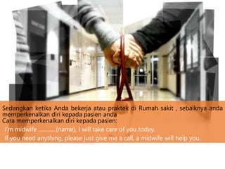 Sedangkan ketika Anda bekerja atau praktek di Rumah sakit , sebaiknya anda
memperkenalkan diri kepada pasien anda
Cara memperkenalkan diri kepada pasien:
I’m midwife .............(name), I will take care of you today.
If you need anything, please just give me a call, a midwife will help you.
 