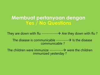 Membuat pertanyaan dengan
Yes / No Questions
They are down with flu ------------ Are they down with flu ?
The disease is communicable --------- Is the disease
communicable ?
The children were immunize ---------- were the children
immunized yesterday ?
 