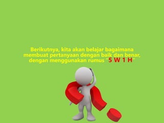 Berikutnya, kita akan belajar bagaimana
membuat pertanyaan dengan baik dan benar,
dengan menggunakan rumus “5 W 1 H”
 