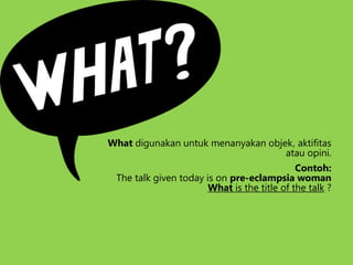 What digunakan untuk menanyakan objek, aktifitas
atau opini.
Contoh:
The talk given today is on pre-eclampsia woman
What is the title of the talk ?
 