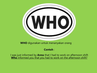 WHO digunakan untuk menanyakan orang
Contoh :
I was just informed by Anna that I had to work on afternoon shift
Who informed you that you had to work on the afternoon shift?
 