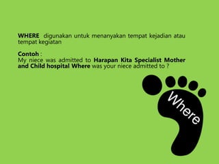 WHERE digunakan untuk menanyakan tempat kejadian atau
tempat kegiatan
Contoh :
My niece was admitted to Harapan Kita Specialist Mother
and Child hospital Where was your niece admitted to ?
 