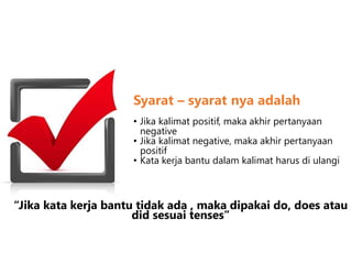 Syarat – syarat nya adalah
• Jika kalimat positif, maka akhir pertanyaan
negative
• Jika kalimat negative, maka akhir pertanyaan
positif
• Kata kerja bantu dalam kalimat harus di ulangi
“Jika kata kerja bantu tidak ada , maka dipakai do, does atau
did sesuai tenses”
 