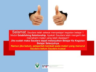 Selamat, Saudara telah selesai mempelajari kegiatan belajar 1
Modul Establishing Relationship. Apakah Saudara telah mengerti dan
memahami materi yang telah dipelajari?
Jika sudah maka Saudara dapat melanjutkan Belajar Ke Kegiatan
Belajar Selanjutnya
Namun jika belum, pelajarilah kembali pada materi yang menurut
Saudara belum Saudara kuasai
 