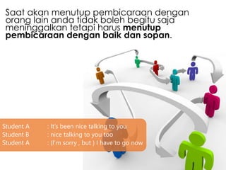 Saat akan menutup pembicaraan dengan
orang lain anda tidak boleh begitu saja
meninggalkan tetapi harus menutup
pembicaraan dengan baik dan sopan.
Student A : It’s been nice talking to you
Student B : nice talking to you too
Student A : (I’m sorry , but ) I have to go now
 