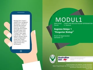 MODUL1Mata Kuliah : FISIKA DAN BIOLOGI DALAM KEPERAWATAN
Penulis : H. Washudi
Kegiatan Belajar 1
“Pengantar Biologi”
Prodi: D3 Keperawatan
Semester: 01
Pusat Pendidikan dan Pelatihan Tenaga Kesehatan
Badan Pengembangan dan Pemberdayaan Sumber Daya Manusia Kesehatan
Kementerian Kesehatan Republik Indonesia
Jakarta 2015
Biologi (ilmu hayat )
adalah ilmu mengenai
kehidupan. Istilah ini
diambil dari bahasa
belanda "biologie",
yang juga diturunkan
dari gabungan kata
bahasa yunani bios
("hidup") dan logos
("lambang", "ilmu").
Dahulu sampai tahun
1970-an digunakan
istilah ilmu hayat
(diambil dari bahasa
arab artinya ilmu
kehidupan).
 