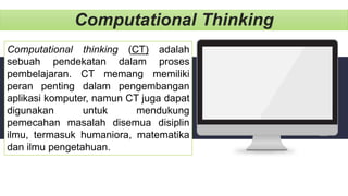 Computational Thinking
Computational thinking (CT) adalah
sebuah pendekatan dalam proses
pembelajaran. CT memang memiliki
peran penting dalam pengembangan
aplikasi komputer, namun CT juga dapat
digunakan untuk mendukung
pemecahan masalah disemua disiplin
ilmu, termasuk humaniora, matematika
dan ilmu pengetahuan.
 