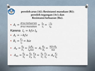 peroleh arus (Ai); Resistansi masukan (Ri);
peroleh tegangan (Av); dan
Resistansi keluaran (Ro).
 𝐴𝑖 =
𝐴𝑟𝑢𝑠 𝑘𝑒𝑙𝑢𝑎𝑟𝑎𝑛
𝐴𝑟𝑢𝑠 𝑚𝑎𝑠𝑢𝑘𝑎𝑛
=
𝐼 𝑜
𝐼 𝑖
=
−𝐼 𝑐
𝐼 𝑏
Karena 𝐼𝑐 = ℎ𝑓𝑒 𝐼 𝑏
 𝐴𝑖 = −ℎ𝑓𝑒
 𝑅𝑖 =
𝑉 𝑖
𝐼 𝑖
= ℎ𝑖𝑒
 𝐴 𝑣 =
𝑉𝑜
𝑉 𝑖
=
𝐼 𝑜 𝑅 𝑐
𝐼 𝑏ℎ𝑖𝑒
= 𝐴𝑖
𝑅 𝑐
𝑅 𝑖
=
ℎ𝑓𝑒 𝑅 𝑐
ℎ𝑖𝑒
 𝐴 𝑣𝑠 =
𝑉𝑜
𝑉𝑠
=
𝑉𝑜
𝑉 𝑏
𝑉 𝑏
𝑉𝑠
=
𝑉𝑜
𝑉 𝑖
𝑉 𝑖
𝑉𝑠
= 𝐴 𝑣
𝑉 𝑖
𝑉𝑠
 